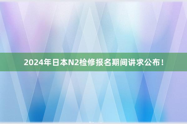 2024年日本N2检修报名期间讲求公布！