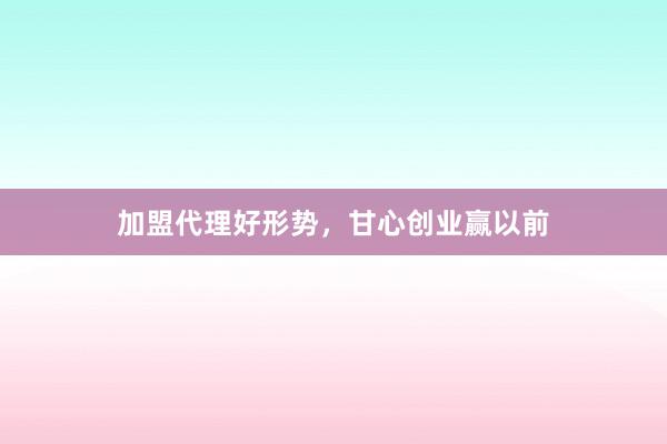加盟代理好形势，甘心创业赢以前