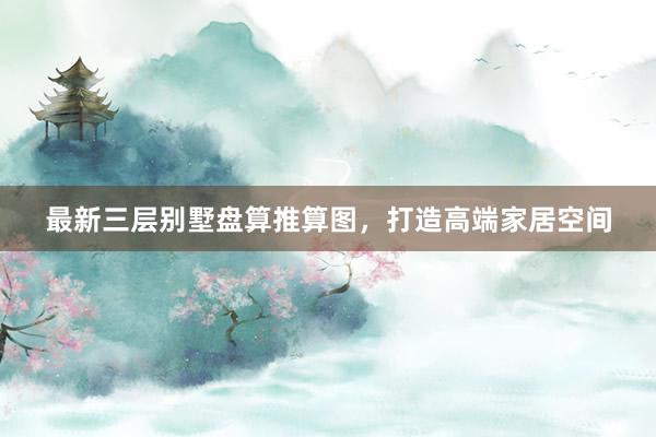 最新三层别墅盘算推算图，打造高端家居空间