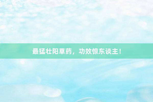 最猛壮阳草药，功效惊东谈主！