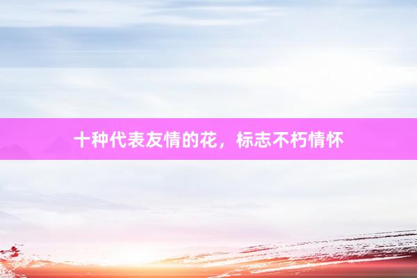 十种代表友情的花，标志不朽情怀