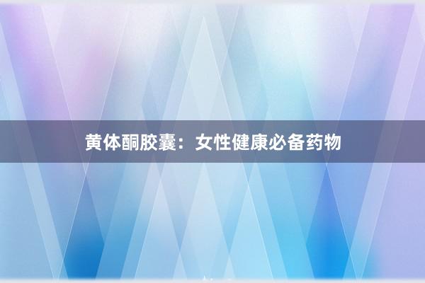黄体酮胶囊：女性健康必备药物
