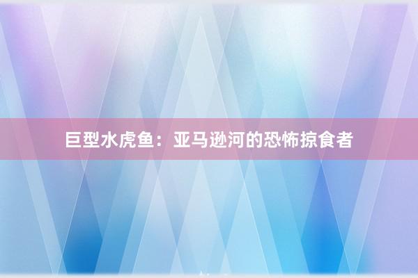 巨型水虎鱼：亚马逊河的恐怖掠食者